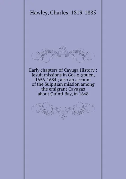 Обложка книги Early chapters of Cayuga History : Jesuit missions in Goi-o-gouen, 1656-1684 ; also an account of the Sulpitian mission among the emigrant Cayugas about Quinti Bay, in 1668, Charles Hawley