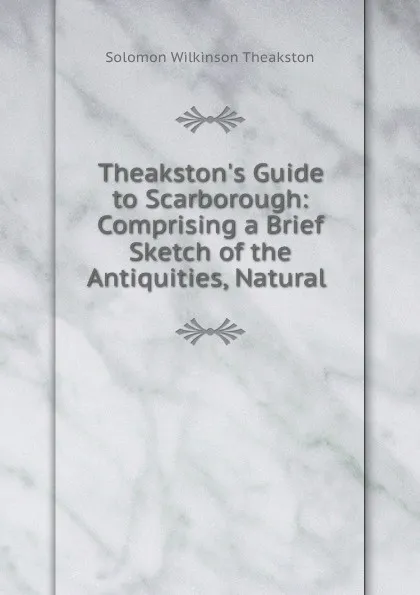 Обложка книги Theakston.s Guide to Scarborough: Comprising a Brief Sketch of the Antiquities, Natural ., Solomon Wilkinson Theakston