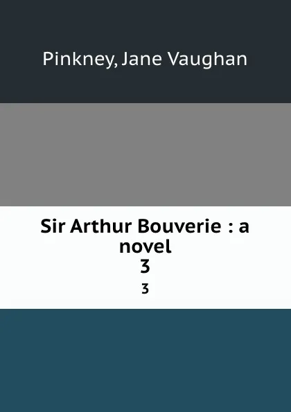 Обложка книги Sir Arthur Bouverie : a novel. 3, Jane Vaughan Pinkney
