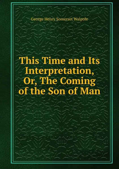 Обложка книги This Time and Its Interpretation, Or, The Coming of the Son of Man, George Henry Somerset Walpole