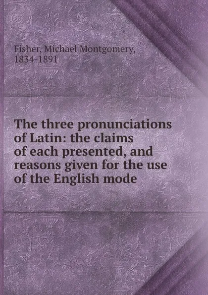 Обложка книги The three pronunciations of Latin: the claims of each presented, and reasons given for the use of the English mode, Michael Montgomery Fisher