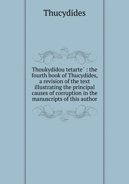 Обложка книги Thoukydidou tetarte : the fourth book of Thucydides, a revision of the text illustrating the principal causes of corruption in the manuscripts of this author, Thucydides