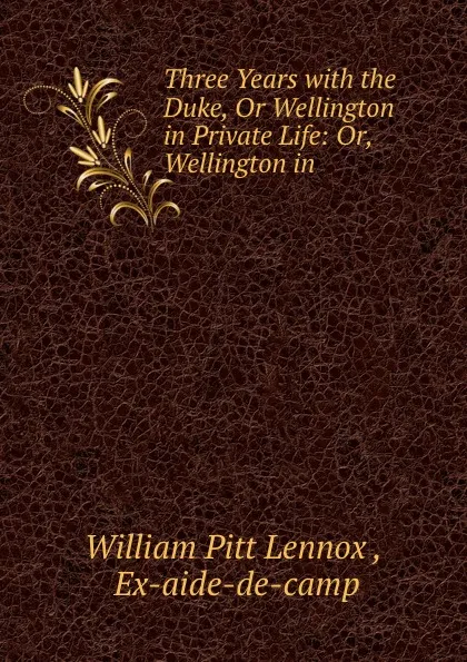 Обложка книги Three Years with the Duke, Or Wellington in Private Life: Or, Wellington in ., William Pitt Lennox