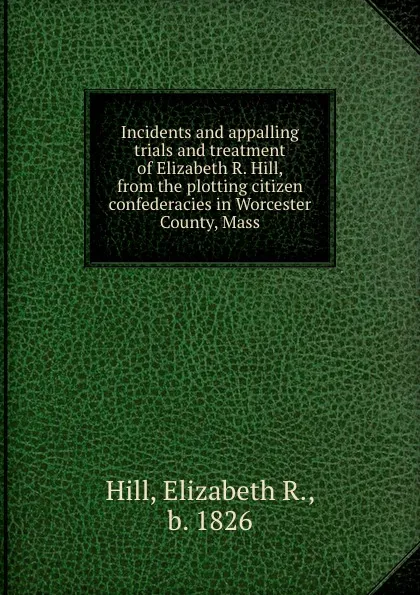 Обложка книги Incidents and appalling trials and treatment of Elizabeth R. Hill, from the plotting citizen confederacies in Worcester County, Mass, Elizabeth R. Hill