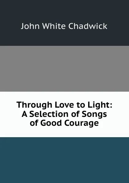 Обложка книги Through Love to Light: A Selection of Songs of Good Courage, John White Chadwick