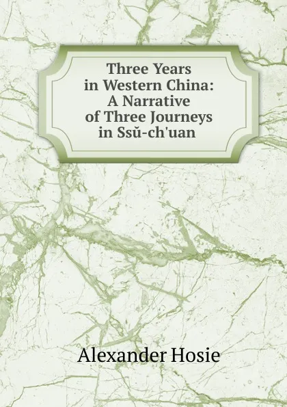 Обложка книги Three Years in Western China: A Narrative of Three Journeys in Ssu-ch.uan ., Alexander Hosie