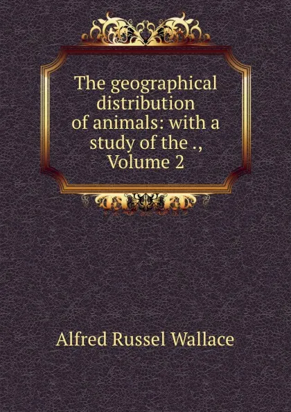 Обложка книги The geographical distribution of animals: with a study of the ., Volume 2, Alfred Russel Wallace