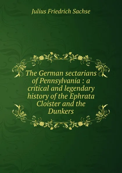 Обложка книги The German sectarians of Pennsylvania : a critical and legendary history of the Ephrata Cloister and the Dunkers, Julius Friedrich Sachse