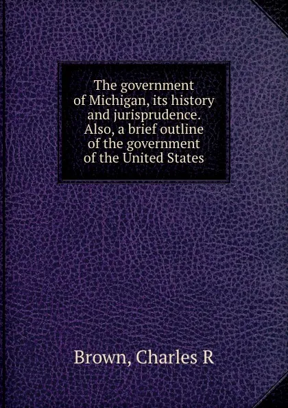 Обложка книги The government of Michigan, its history and jurisprudence. Also, a brief outline of the government of the United States, Charles R. Brown