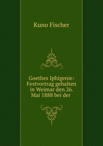 Обложка книги Goethes Iphigenie: Festvortrag gehalten in Weimar den 26. Mai 1888 bei der ., Куно Фишер