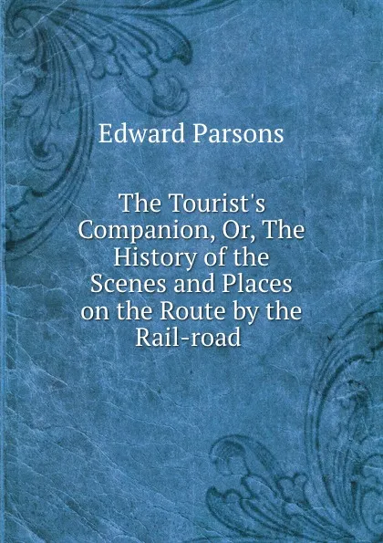 Обложка книги The Tourist.s Companion, Or, The History of the Scenes and Places on the Route by the Rail-road ., Edward Parsons