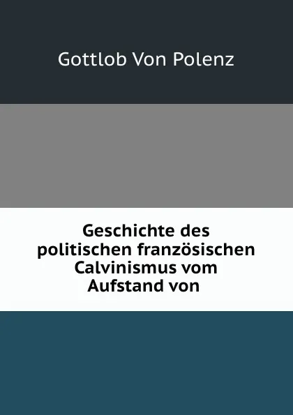 Обложка книги Geschichte des politischen franzosischen Calvinismus vom Aufstand von ., Gottlob von Polenz