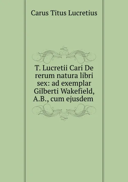 Обложка книги T. Lucretii Cari De rerum natura libri sex: ad exemplar Gilberti Wakefield, A.B., cum ejusdem ., Titus Lucretius Carus