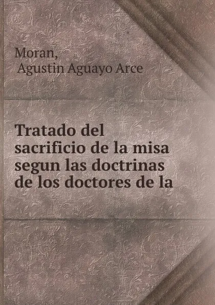 Обложка книги Tratado del sacrificio de la misa segun las doctrinas de los doctores de la ., Agustin Aguayo Arce Moran