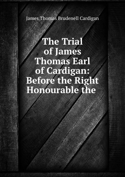 Обложка книги The Trial of James Thomas Earl of Cardigan: Before the Right Honourable the ., James Thomas Brudenell Cardigan