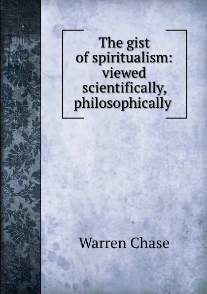 Обложка книги The gist of spiritualism: viewed scientifically, philosophically ., Warren Chase