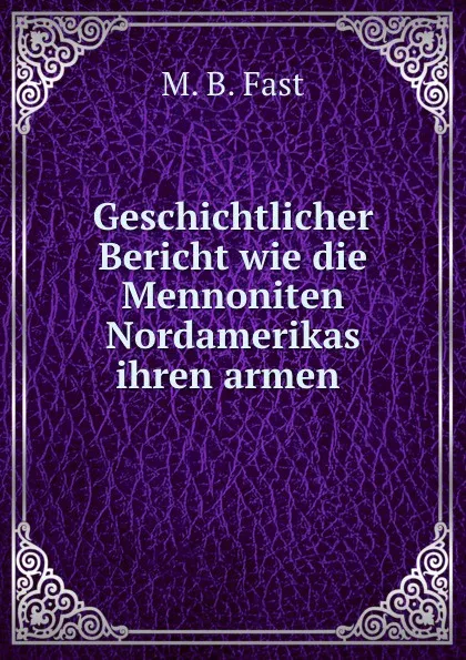 Обложка книги Geschichtlicher Bericht wie die Mennoniten Nordamerikas ihren armen ., M.B. Fast