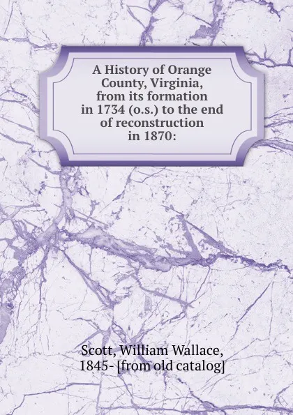 Обложка книги A History of Orange County, Virginia, from its formation in 1734 (o.s.) to the end of reconstruction in 1870:, William Wallace Scott