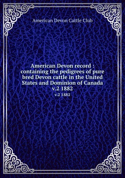 Обложка книги American Devon record : containing the pedigrees of pure bred Devon cattle in the United States and Dominion of Canada. v.2 1882, 