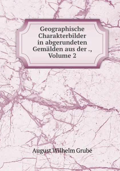 Обложка книги Geographische Charakterbilder in abgerundeten Gemalden aus der ., Volume 2, August Wilhelm Grube