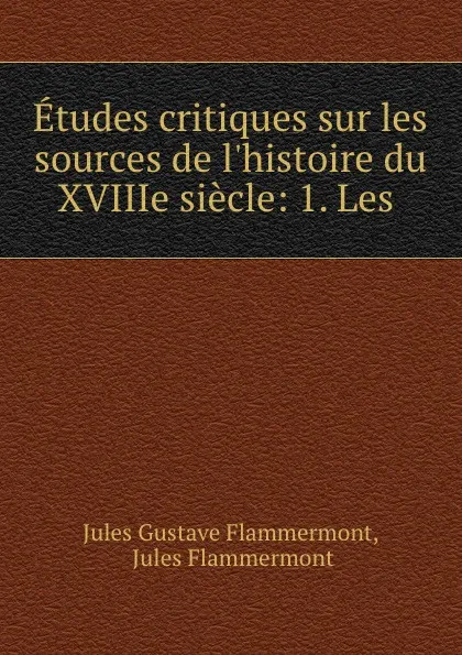 Обложка книги Etudes critiques sur les sources de l.histoire du XVIIIe siecle: 1. Les ., Jules Gustave Flammermont