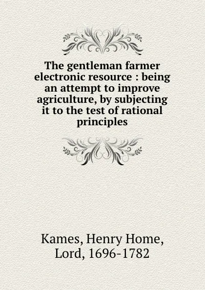 Обложка книги The gentleman farmer electronic resource : being an attempt to improve agriculture, by subjecting it to the test of rational principles, Henry Home Kames