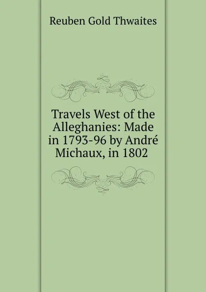 Обложка книги Travels West of the Alleghanies: Made in 1793-96 by Andre Michaux, in 1802 ., Reuben Gold Thwaites