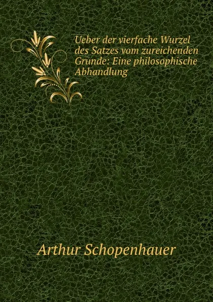 Обложка книги Ueber der vierfache Wurzel des Satzes vom zureichenden Grunde: Eine philosophische Abhandlung, Артур Шопенгауэр