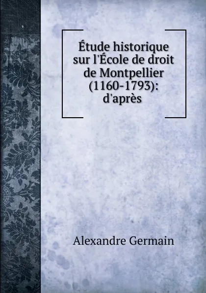 Обложка книги Etude historique sur l.Ecole de droit de Montpellier (1160-1793): d.apres ., Alexandre Germain