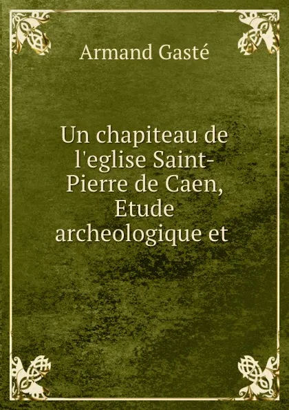 Обложка книги Un chapiteau de l.eglise Saint-Pierre de Caen, Etude archeologique et ., Armand Gasté