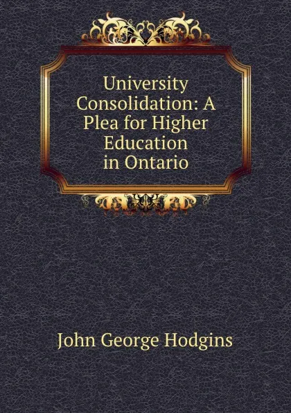 Обложка книги University Consolidation: A Plea for Higher Education in Ontario, John George Hodgins