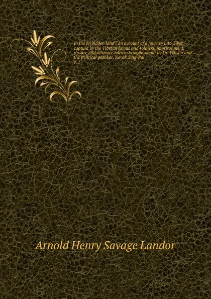 Обложка книги In the forbidden land : an account of a journey into Tibet, capture by the Tibetan lamas and soldiers, imprisonment, torture and ultimate release brought about by Dr. Wilson and the political peshkar, Karak Sing-Pal. v. 1, Arnold Henry Savage Landor