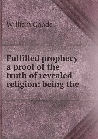 Обложка книги Fulfilled prophecy a proof of the truth of revealed religion: being the ., William Goode