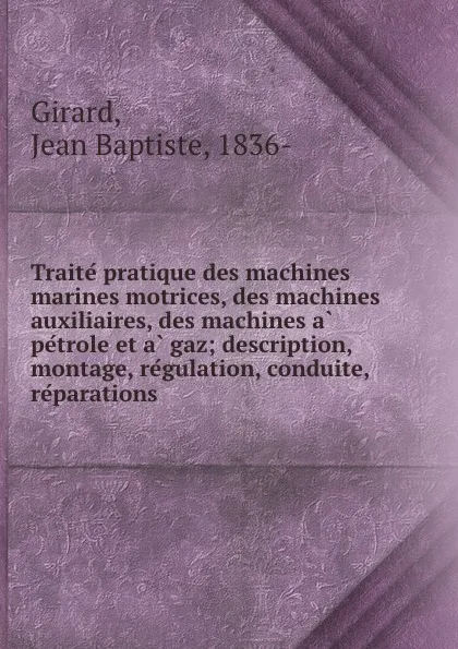 Обложка книги Traite pratique des machines marines motrices, des machines auxiliaires, des machines a petrole et a gaz; description, montage, regulation, conduite, reparations, Jean Baptiste Girard