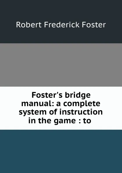 Обложка книги Foster.s bridge manual: a complete system of instruction in the game : to ., Robert Frederick Foster