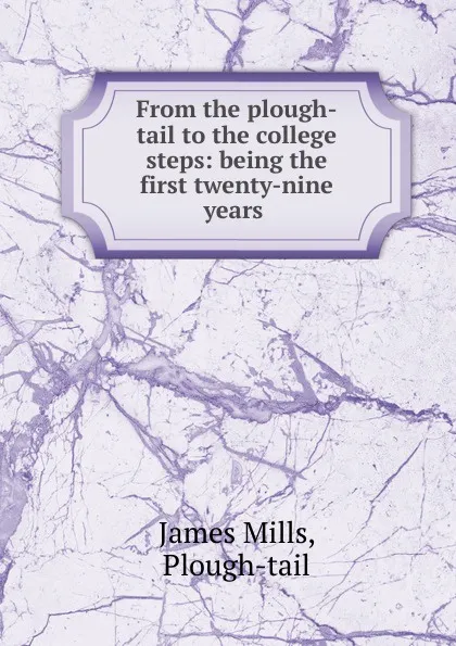 Обложка книги From the plough-tail to the college steps: being the first twenty-nine years ., James Mills