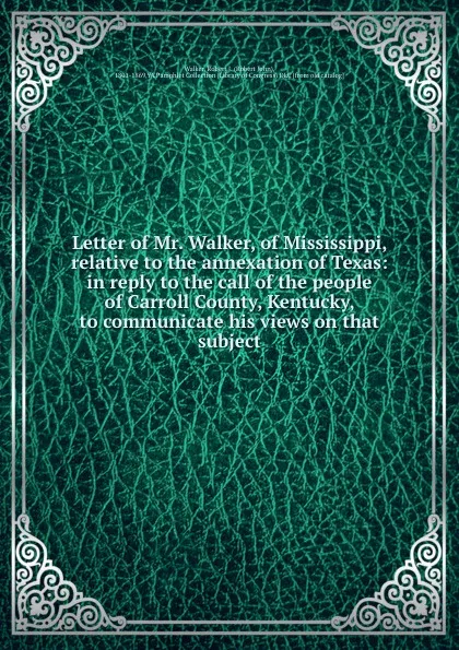 Обложка книги Letter of Mr. Walker, of Mississippi, relative to the annexation of Texas: in reply to the call of the people of Carroll County, Kentucky, to communicate his views on that subject, Robert John Walker