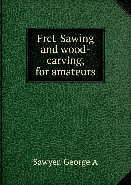 Обложка книги Fret-Sawing and wood-carving, for amateurs, George A. Sawyer