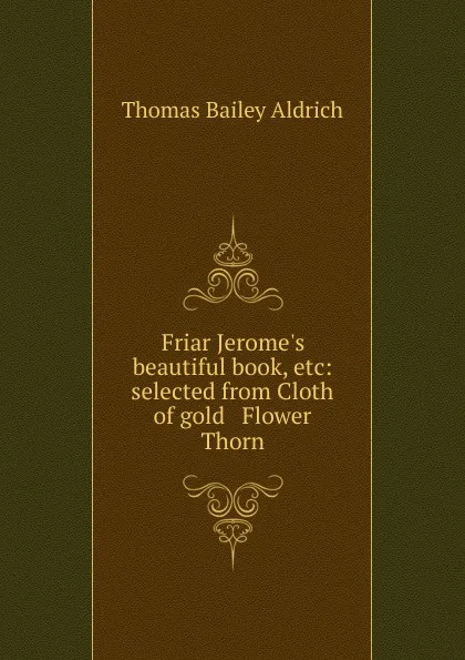 Обложка книги Friar Jerome.s beautiful book, etc: selected from Cloth of gold . Flower . Thorn, Aldrich Thomas Bailey