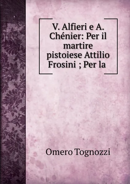 Обложка книги V. Alfieri e A. Chenier: Per il martire pistoiese Attilio Frosini ; Per la ., Omero Tognozzi