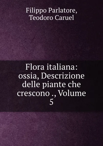 Обложка книги Flora italiana: ossia, Descrizione delle piante che crescono ., Volume 5, Filippo Parlatore