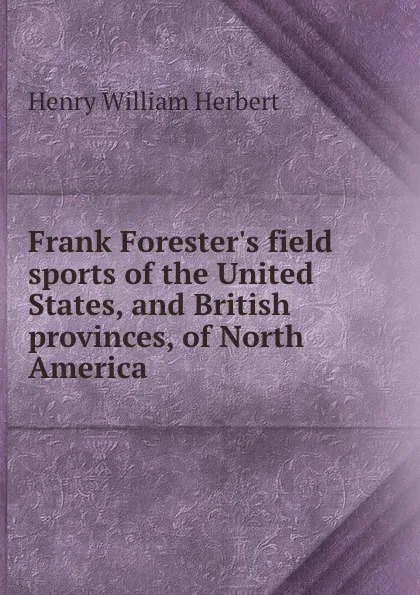 Обложка книги Frank Forester.s field sports of the United States, and British provinces, of North America, Herbert Henry William