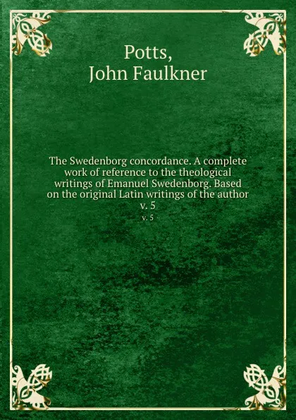 Обложка книги The Swedenborg concordance. A complete work of reference to the theological writings of Emanuel Swedenborg. Based on the original Latin writings of the author. v. 5, John Faulkner Potts