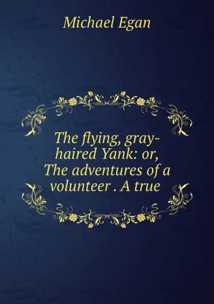 Обложка книги The flying, gray-haired Yank: or, The adventures of a volunteer . A true ., Michael Egan