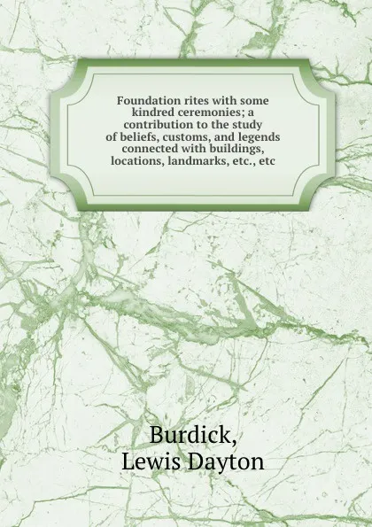 Обложка книги Foundation rites with some kindred ceremonies; a contribution to the study of beliefs, customs, and legends connected with buildings, locations, landmarks, etc., etc., Lewis Dayton Burdick