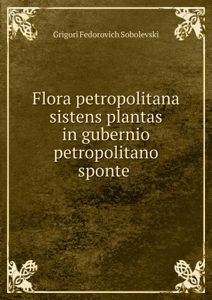 Обложка книги Flora petropolitana sistens plantas in gubernio petropolitano sponte ., Grigori Fedorovich Sobolevski