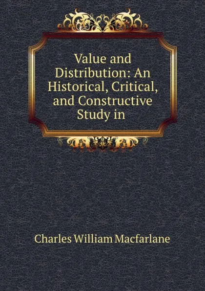 Обложка книги Value and Distribution: An Historical, Critical, and Constructive Study in ., Charles William Macfarlane