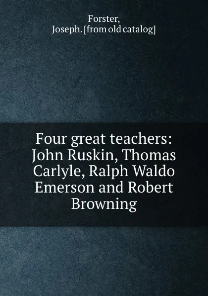 Обложка книги Four great teachers: John Ruskin, Thomas Carlyle, Ralph Waldo Emerson and Robert Browning, Joseph Forster