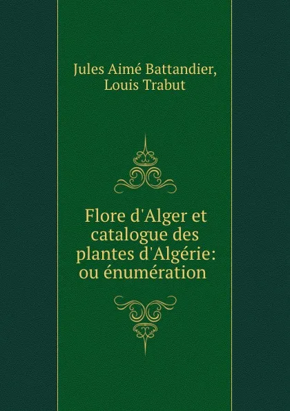 Обложка книги Flore d.Alger et catalogue des plantes d.Algerie: ou enumeration ., Jules Aimé Battandier