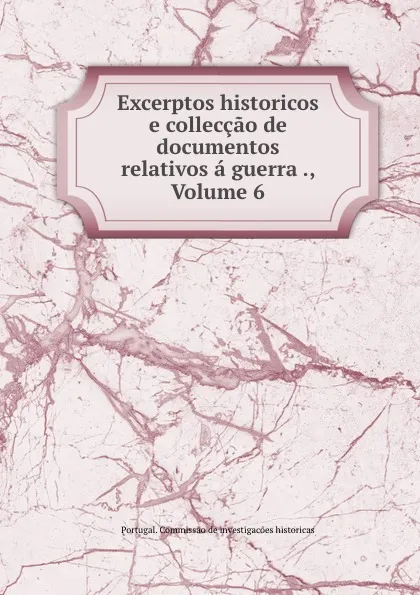 Обложка книги Excerptos historicos e colleccao de documentos relativos a guerra ., Volume 6, Portugal. Commissao de investigacões historicas